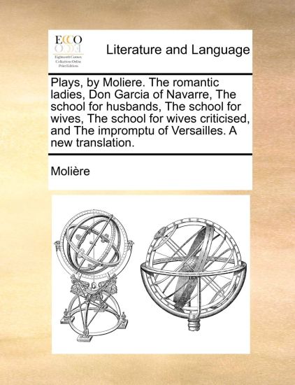Plays, by Moliere. the Romantic Ladies, Don Garcia of Navarre, the School for Husbands, the School for Wives, the School for Wives Criticised, and the Impromptu of Versailles. a New Translation.
