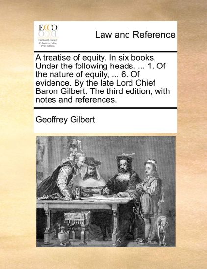 A Treatise of Equity. in Six Books. Under the Following Heads. ... 1. of the Nature of Equity, ... 6. of Evidence. by the Late Lord Chief Baron Gilbert. the Third Edition, with Notes and References.