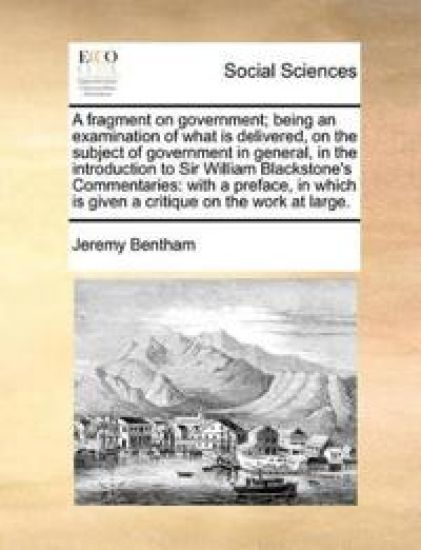 A Fragment on Government; Being an Examination of What Is Delivered, on the Subject of Government in General, in the Introduction to Sir William Blackstone's Commentaries