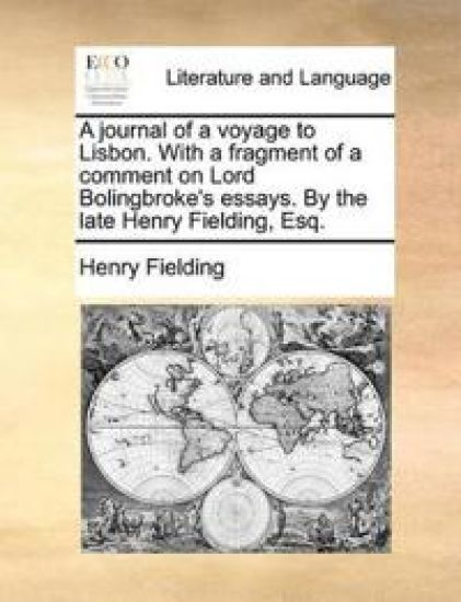 A Journal of a Voyage to Lisbon. with a Fragment of a Comment on Lord Bolingbroke's Essays. by the Late Henry Fielding, Esq.