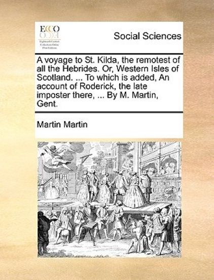 A Voyage to St. Kilda, the Remotest of All the Hebrides. Or, Western Isles of Scotland. ... to Which Is Added, an Account of Roderick, the Late Imposter There, ... by M. Martin, Gent.