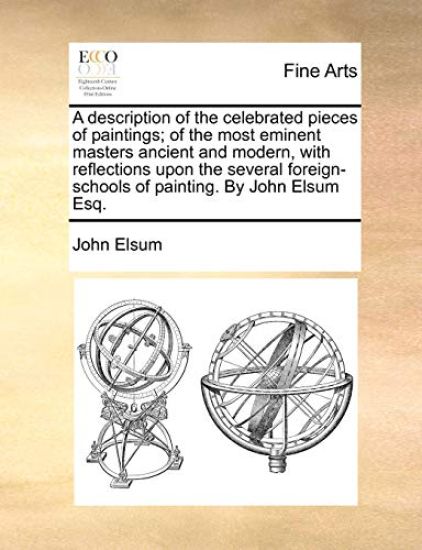 A Description of the Celebrated Pieces of Paintings; Of the Most Eminent Masters Ancient and Modern, with Reflections Upon the Several Foreign-Schools of Painting. by John Elsum Esq.