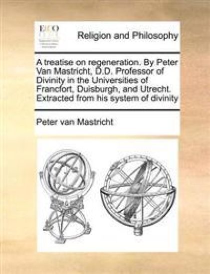 A Treatise on Regeneration. by Peter Van Mastricht, D.D. Professor of Divinity in the Universities of Francfort, Duisburgh, and Utrecht. Extracted from His System of Divinity