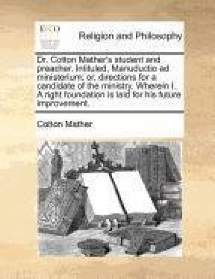 Dr. Cotton Mather's Student and Preacher. Intituled, Manuductio Ad Ministerium; Or, Directions for a Candidate of the Ministry. Wherein I. a Right Foundation Is Laid for His Future Improvement.