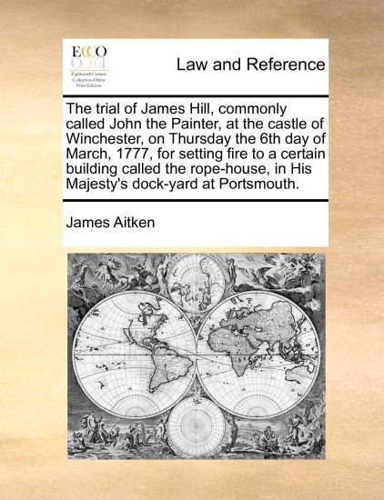 The Trial of James Hill, Commonly Called John the Painter, at the Castle of Winchester, on Thursday the 6th Day of March, 1777, for Setting Fire to a Certain Building Called the Rope-House, in His Majesty's Dock-Yard at Portsmouth.