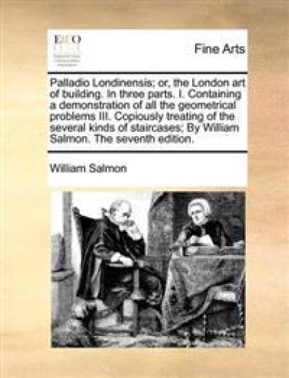 Palladio Londinensis; Or, the London Art of Building. in Three Parts. I. Containing a Demonstration of All the Geometrical Problems III. Copiously Treating of the Several Kinds of Staircases; By William Salmon. the Seventh Edition.