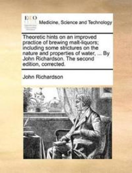 Theoretic Hints on an Improved Practice of Brewing Malt-Liquors; Including Some Strictures on the Nature and Properties of Water, ... by John Richardson. the Second Edition, Corrected.