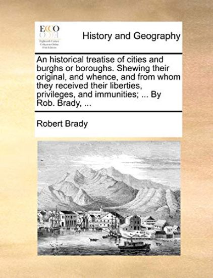 An Historical Treatise of Cities and Burghs or Boroughs. Shewing Their Original, and Whence, and from Whom They Received Their Liberties, Privileges, and Immunities; ... by Rob. Brady, ...