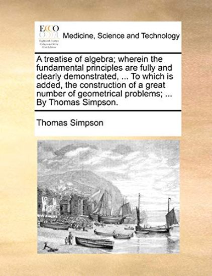 A treatise of algebra; wherein the fundamental principles are fully and clearly demonstrated, ... To which is added, the construction of a great number of geometrical problems; ... By Thomas Simpson.