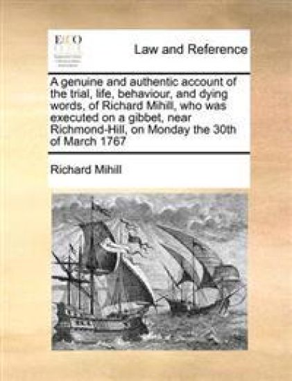 A Genuine and Authentic Account of the Trial, Life, Behaviour, and Dying Words, of Richard Mihill, Who Was Executed on a Gibbet, Near Richmond-Hill, on Monday the 30th of March 1767
