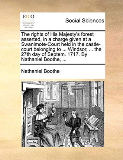 The Rights of His Majesty's Forest Asserted, in a Charge Given at a Swanimote-Court Held in the Castle-Court Belonging to ... Windsor, ... the 27th Day of Septem. 1717. by Nathaniel Boothe, ...