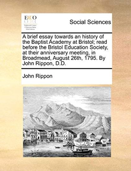 A Brief Essay Towards an History of the Baptist Academy at Bristol; Read Before the Bristol Education Society, at Their Anniversary Meeting, in Broadmead, August 26th, 1795. by John Rippon, D.D.