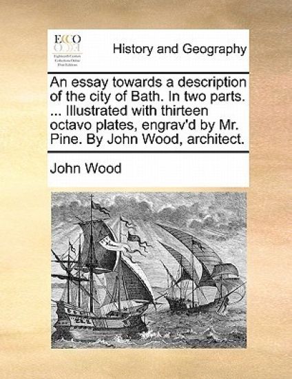 An Essay Towards a Description of the City of Bath. in Two Parts. ... Illustrated with Thirteen Octavo Plates, Engrav'd by Mr. Pine. by John Wood, Architect.