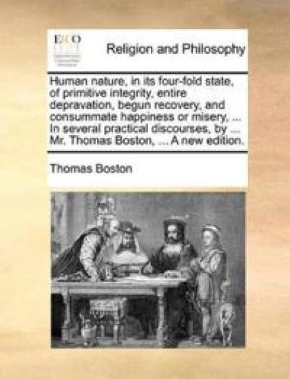 Human Nature, in Its Four-Fold State, of Primitive Integrity, Entire Depravation, Begun Recovery, and Consummate Happiness or Misery, ... in Several Practical Discourses, by ... Mr. Thomas Boston, ... a New Edition.