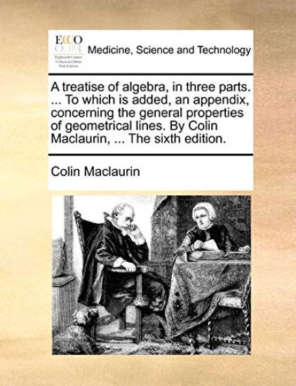 A treatise of algebra, in three parts. ... To which is added, an appendix, concerning the general properties of geometrical lines. By Colin Maclaurin, ... The sixth edition.