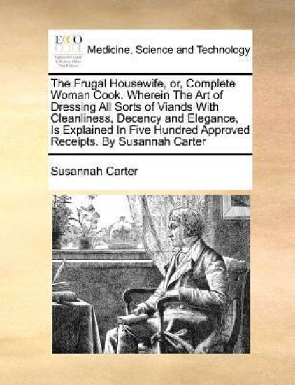 The Frugal Housewife, Or, Complete Woman Cook. Wherein the Art of Dressing All Sorts of Viands with Cleanliness, Decency and Elegance, Is Explained in Five Hundred Approved Receipts. by Susannah Carter