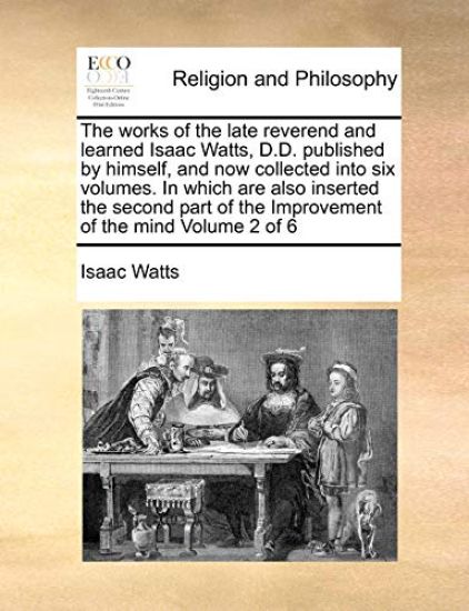 The works of the late reverend and learned Isaac Watts, D.D. published by himself, and now collected into six volumes. In which are also inserted the second part of the Improvement of the mind Volume 2 of 6