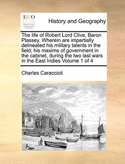 The life of Robert Lord Clive, Baron Plassey. Wherein are impartially delineated his military talents in the field; his maxims of government in the cabinet, during the two last wars in the East Indies Volume 1 of 4