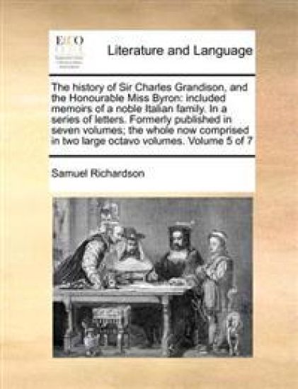 The History of Sir Charles Grandison, and the Honourable Miss Byron: Included Memoirs of a Noble Italian Family. in a Series of Letters. Formerly Publ
