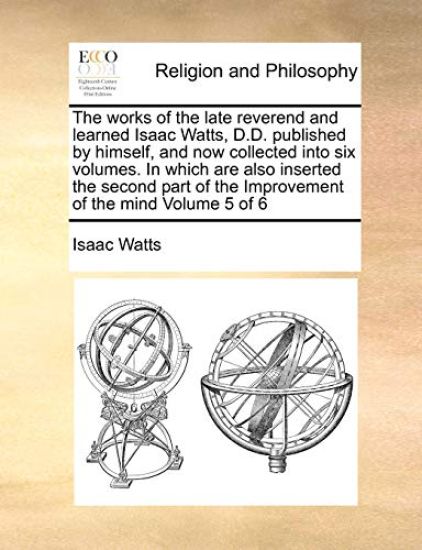 The works of the late reverend and learned Isaac Watts, D.D. published by himself, and now collected into six volumes. In which are also inserted the second part of the Improvement of the mind Volume 5 of 6