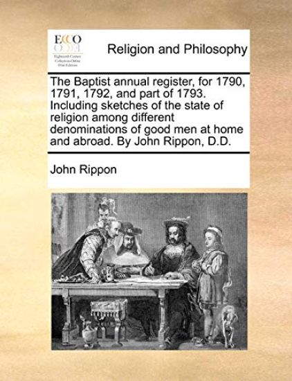 The Baptist annual register, for 1790, 1791, 1792, and part of 1793. Including sketches of the state of religion among different denominations of good men at home and abroad. By John Rippon, D.D.