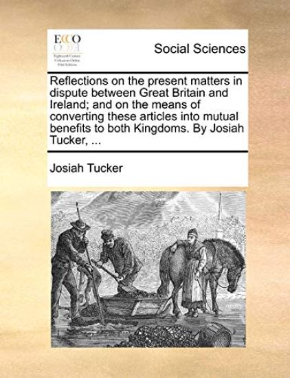 Reflections on the Present Matters in Dispute Between Great Britain and Ireland; And on the Means of Converting These Articles Into Mutual Benefits to Both Kingdoms. by Josiah Tucker, ...