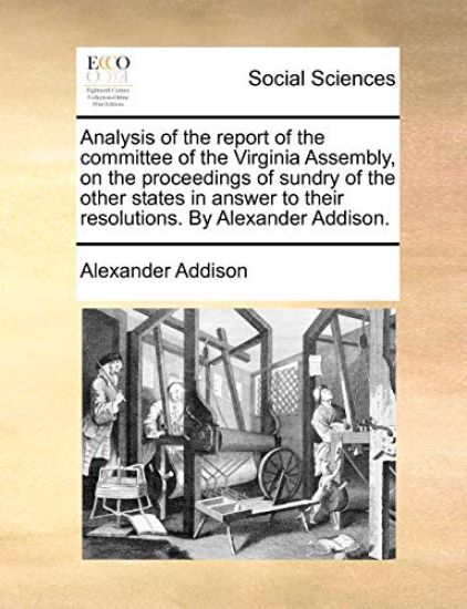 Analysis of the Report of the Committee of the Virginia Assembly, on the Proceedings of Sundry of the Other States in Answer to Their Resolutions. by Alexander Addison.