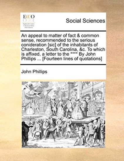 An Appeal to Matter of Fact & Common Sense, Recommended to the Serious Conideration [sic] of the Inhabitants of Charleston, South Carolina, &c. to Which Is Affixed, a Letter to the **** by John Phillips ... [fourteen Lines of Quotations]