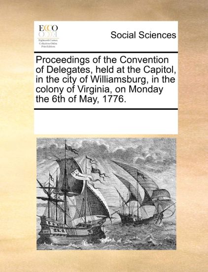 Proceedings of the Convention of Delegates, Held at the Capitol, in the City of Williamsburg, in the Colony of Virginia, on Monday the 6th of May, 1776.