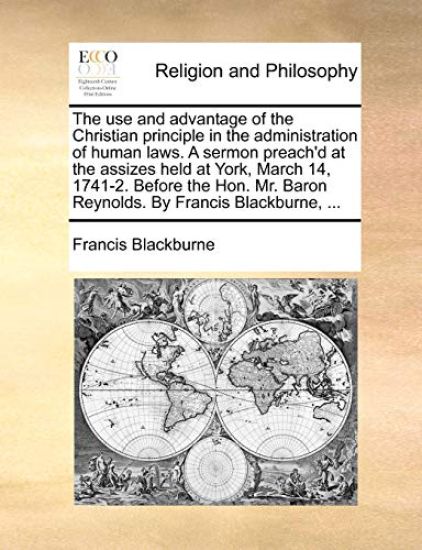 The Use and Advantage of the Christian Principle in the Administration of Human Laws. a Sermon Preach'd at the Assizes Held at York, March 14, 1741-2. Before the Hon. Mr. Baron Reynolds. by Francis Blackburne, ...