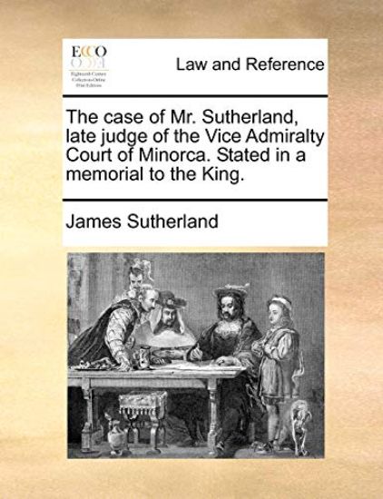 The Case of Mr. Sutherland, Late Judge of the Vice Admiralty Court of Minorca. Stated in a Memorial to the King.