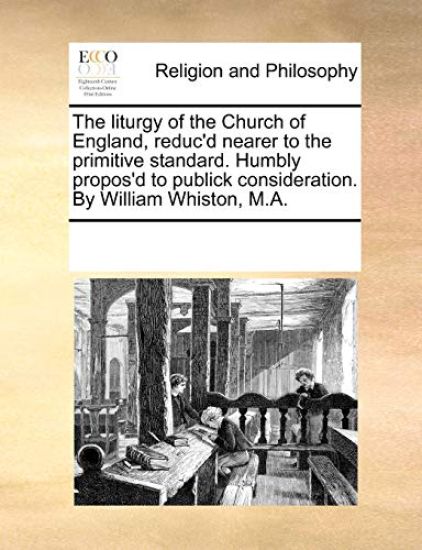 The Liturgy of the Church of England, Reduc'd Nearer to the Primitive Standard. Humbly Propos'd to Publick Consideration. by William Whiston, M.A.