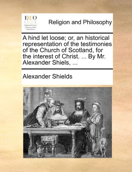 A hind let loose; or, an historical representation of the testimonies of the Church of Scotland, for the interest of Christ. ... By Mr. Alexander Shiels, ...