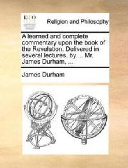 A learned and complete commentary upon the book of the Revelation. Delivered in several lectures, by ... Mr. James Durham, ...