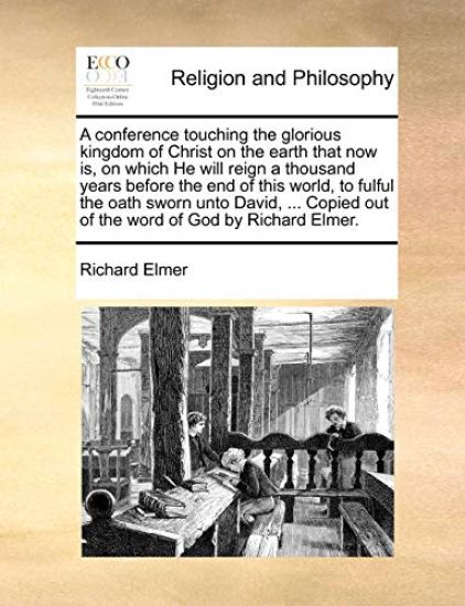 A Conference Touching the Glorious Kingdom of Christ on the Earth That Now Is, on Which He Will Reign a Thousand Years Before the End of This World, to Fulful the Oath Sworn Unto David, ... Copied Out of the Word of God by Richard Elmer.