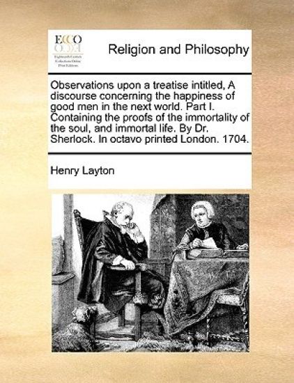 Observations Upon a Treatise Intitled, a Discourse Concerning the Happiness of Good Men in the Next World. Part I. Containing the Proofs of the Immortality of the Soul, and Immortal Life. by Dr. Sherlock. in Octavo Printed London. 1704.