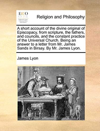 A Short Account of the Divine Original of Episcopacy, from Scripture, the Fathers, and Councils, and the Constant Practice of the Universal Church. Being an Answer to a Letter from Mr. James Sands in Birsay. by Mr. James Lyon.