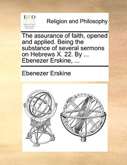 The Assurance of Faith, Opened and Applied. Being the Substance of Several Sermons on Hebrews X. 22. by ... Ebenezer Erskine, ...