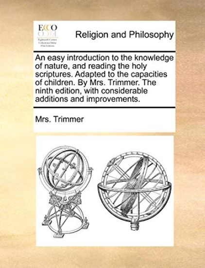 An Easy Introduction to the Knowledge of Nature, and Reading the Holy Scriptures. Adapted to the Capacities of Children. by Mrs. Trimmer. the Ninth Edition, with Considerable Additions and Improvements.