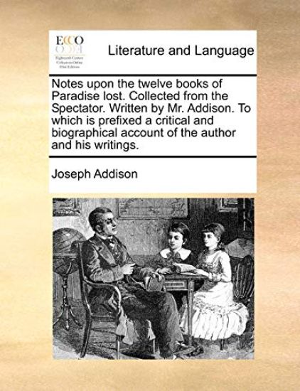 Notes Upon the Twelve Books of Paradise Lost. Collected from the Spectator. Written by Mr. Addison. to Which Is Prefixed a Critical and Biographical A