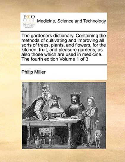 The gardeners dictionary. Containing the methods of cultivating and improving all sorts of trees, plants, and flowers, for the kitchen, fruit, and pleasure gardens; as also those which are used in medicine. The fourth edition Volume 1 of 3