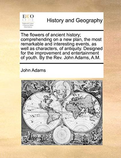 The Flowers of Ancient History; Comprehending on a New Plan, the Most Remarkable and Interesting Events, as Well as Characters, of Antiquity. Designed for the Improvement and Entertainment of Youth. by the REV. John Adams, A.M.