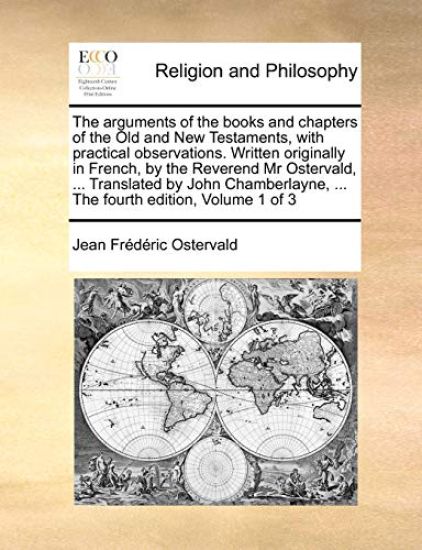The arguments of the books and chapters of the Old and New Testaments, with practical observations. Written originally in French, by the Reverend Mr Ostervald, ... Translated by John Chamberlayne, ... The fourth edition, Volume 1 of 3