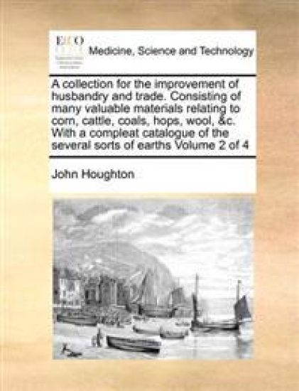 A collection for the improvement of husbandry and trade. Consisting of many valuable materials relating to corn, cattle, coals, hops, wool, &c. With a compleat catalogue of the several sorts of earths Volume 2 of 4