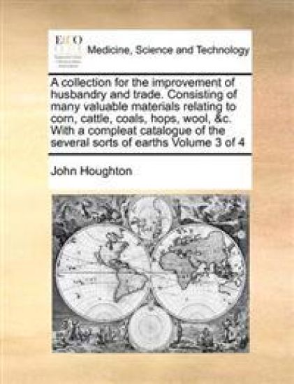 A Collection for the Improvement of Husbandry and Trade. Consisting of Many Valuable Materials Relating to Corn, Cattle, Coals, Hops, Wool, &C. with a Compleat Catalogue of the Several Sorts of Earths Volume 3 of 4
