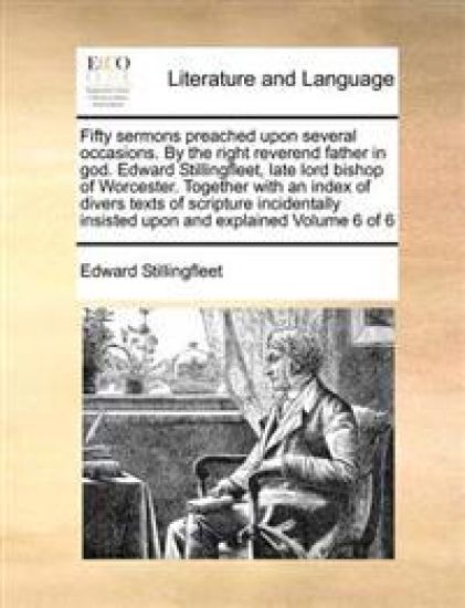 Fifty sermons preached upon several occasions. By the right reverend father in god. Edward Stillingfleet, late lord bishop of Worcester. Together with an index of divers texts of scripture incidentally insisted upon and explained Volume 6 of 6