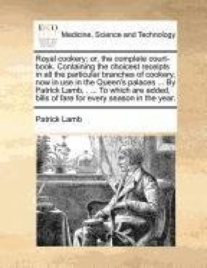 Royal Cookery; Or, the Complete Court-Book. Containing the Choicest Receipts in All the Particular Branches of Cookery, Now in Use in the Queen's Palaces ... by Patrick Lamb, . ... to Which Are Added, Bills of Fare for Every Season in the Year.