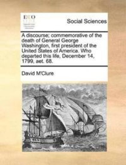 A Discourse; Commemorative of the Death of General George Washington, First President of the United States of America. Who Departed This Life, December 14, 1799, Aet. 68.