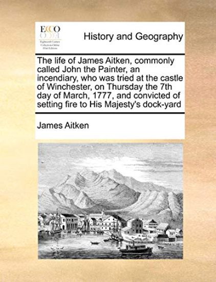 The Life of James Aitken, Commonly Called John the Painter, an Incendiary, Who Was Tried at the Castle of Winchester, on Thursday the 7th Day of March, 1777, and Convicted of Setting Fire to His Majesty's Dock-Yard