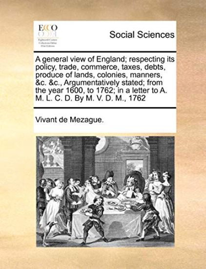 A General View of England; Respecting Its Policy, Trade, Commerce, Taxes, Debts, Produce of Lands, Colonies, Manners, &C. &C., Argumentatively Stated; From the Year 1600, to 1762; In a Letter to A. M. L. C. D. by M. V. D. M., 1762